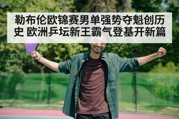 勒布伦欧锦赛男单强势夺魁创历史 欧洲乒坛新王霸气登基开新篇