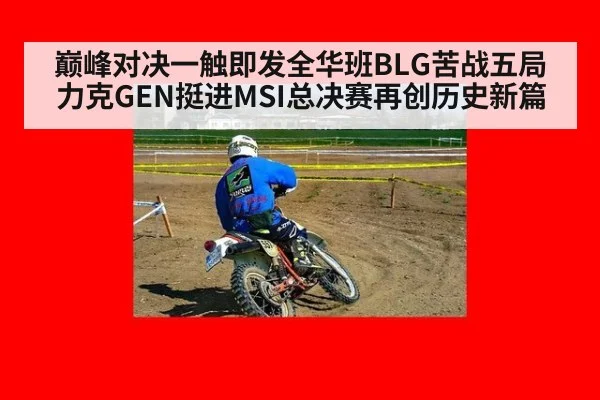 巅峰对决一触即发全华班BLG苦战五局力克GEN挺进MSI总决赛再创历史新篇
