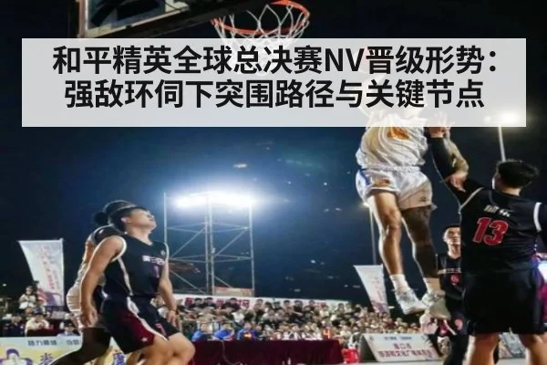 和平精英全球总决赛NV晋级形势:强敌环伺下突围路径与关键节点